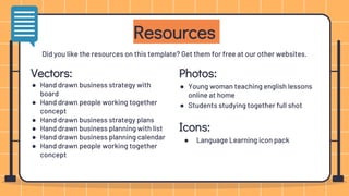 Photos:
● Young woman teaching english lessons
online at home
● Students studying together full shot
Icons:
● Language Learning icon pack
Resources
Vectors:
● Hand drawn business strategy with
board
● Hand drawn people working together
concept
● Hand drawn business strategy plans
● Hand drawn business planning with list
● Hand drawn business planning calendar
● Hand drawn people working together
concept
Did you like the resources on this template? Get them for free at our other websites.
 