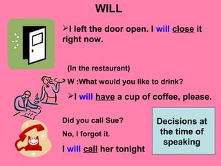 WILL
I left the door open. I will close it
right now.
(In the restaurant)
W :What would you like to drink?
I will have a cup of coffee, please.
Did you call Sue?
No, I forgot it.
I will call her tonight
Decisions at
the time of
speaking
 