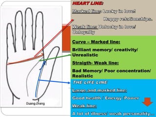 THE HEAD LINE
Curve – Marked line:
Brilliant memory/ creativity/
Unrealistic
Straigth- Weak line:
Bad Memory/ Poor concentration/
Realistic
 
