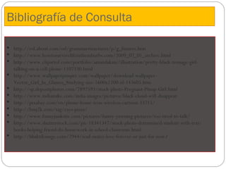 Bibliografía de Consulta

 http://esl.about.com/od/grammarstructures/p/g_futures.htm
 http://www.howtosurvivelifeinthesuburbs.com/2009_07_01_archive.html
 http://www.clipartof.com/portfolio/amandakate/illustration/pretty-black-teenage-girl-
  talking-on-a-cell-phone-1107330.html
 http://www.wallpaperpimper.com/wallpaper/download-wallpaper-
  Vector_Girl_In_Glasses_Studying-size-1600x1200-id-143605.htm
 http://sp.depositphotos.com/7892593/stock-photo-Pregnant-Pinup-Girl.html
 http://www.indiamike.com/india-images/pictures/black-cloud-will-disappear
 http://pixabay.com/en/phone-home-icon-wireless-cartoon-33715/
 http://bmj2k.com/tag/rays-pizza/
 http://www.funnyjunksite.com/pictures/funny-yawning-pictures/too-tired-to-talk/
 http://www.shutterstock.com/pic-18341347/stock-photo-determined-student-with-text-
  books-helping-friend-do-homework-in-school-classroom.html
 http://bhaktilounge.com/2944/soul-mates-love-forever-or-just-for-now/
 