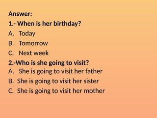 Answer:
1.- When is her birthday?
A. Today
B. Tomorrow
C. Next week
2.-Who is she going to visit?
A. She is going to visit her father
B. She is going to visit her sister
C. She is going to visit her mother
 
