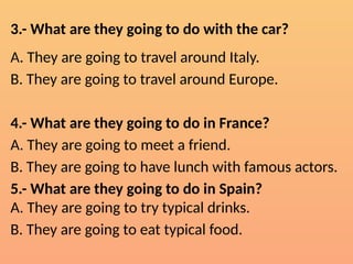 3.- What are they going to do with the car?
A. They are going to travel around Italy.
B. They are going to travel around Europe.
4.- What are they going to do in France?
A. They are going to meet a friend.
B. They are going to have lunch with famous actors.
5.- What are they going to do in Spain?
A. They are going to try typical drinks.
B. They are going to eat typical food.
 