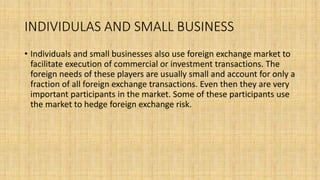 INDIVIDULAS AND SMALL BUSINESS
• Individuals and small businesses also use foreign exchange market to
facilitate execution of commercial or investment transactions. The
foreign needs of these players are usually small and account for only a
fraction of all foreign exchange transactions. Even then they are very
important participants in the market. Some of these participants use
the market to hedge foreign exchange risk.
 