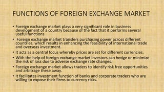 FUNCTIONS OF FOREIGN EXCHANGE MARKET
• Foreign exchange market plays a very significant role in business
development of a country because of the fact that it performs several
useful functions
• Foreign exchange market transfers purchasing power across different
countries, which results in enhancing the feasibility of international trade
and overseas investment.
• It acts as a central focus whereby prices are set for different currencies.
• With the help of foreign exchange market investors can hedge or minimize
the risk of loss due to adverse exchange rate changes.
• Foreign exchange market allows traders to identify risk free opportunities
and arbitrage these away.
• It facilitates investment function of banks and corporate traders who are
willing to expose their firms to currency risks.
 