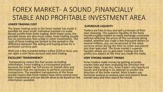 FOREX MARKET- A SOUND ,FINANCIALLY
STABLE AND PROFITABLE INVESTMENT AREA
LOWER TRADING COST
The lower trading costs in the forex market has made it
possible for even small, individual investors to make
decent profits from forex trading. With lower costs, the
possible losses are also much lower. forex trading usually
has no commission fees unlike in other investments. The
costs of forex trading are limited to the spread or the
difference between the selling and buying prices for a
particular currency pair.
With just a few hundred dollars (often $250 or less), you
can open a mini forex account and start trading
EXCELLENT TRANSPARENCY
Transparency means the free access to trading
information. Forex trading is a transparent process
because the trader has full access to market data and
information that are necessary to perform successful
transactions. The excellent transparency of the forex
market means that forex traders have more control over
their investments and can decide what to do based on the
information available.
SUPERIOUR LIQUIDITY
Traders are free to buy and sell currencies of their
own choosing. The superior liquidity of the forex
market enables traders to easily exchange currencies
without affecting the prices of the currencies being
traded. whether you trade a few thousand dollars or
several millions, you can be assured of the same
currency prices during the time an order was placed
and then executed. The forex market's superior
liquidity allows you to getLower trading cost the
profits you expect at the time you made the trade.
VERY STRONG MARKET TRENDS
Forex traders make money by getting accurate
market data and then analyzing the direction the
market takes. To do this, forex traders rely heavily on
trends and trending in an attempt to predict the
direction of the forex market. Most traders use
technical analysis to analyze past and present forex
market data and then search for trends
 