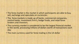 • The forex market is the market in which participants are able to buy,
sell, exchange and speculate on currencies.
• The forex markets is made up of banks, commercial companies,
central banks, investment firm’s, hedge funds, and retail forex
brokers and investors.
• The currency market is considered to be the largest financial market
in the world, processing trillions of dollars worth of transactions each
day.
• The main currency used for forex trading is the US dollar
 