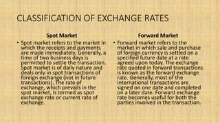 CLASSIFICATION OF EXCHANGE RATES
Spot Market
• Spot market refers to the market in
which the receipts and payments
are made immediately. Generally, a
time of two business days is
permitted to settle the transaction.
Spot market is of daily nature and
deals only in spot transactions of
foreign exchange (not in future
transactions). The rate of
exchange, which prevails in the
spot market, is termed as spot
exchange rate or current rate of
exchange.
Forward Market
• Forward market refers to the
market in which sale and purchase
of foreign currency is settled on a
specified future date at a rate
agreed upon today. The exchange
rate quoted in forward transactions
is known as the forward exchange
rate. Generally, most of the
international transactions are
signed on one date and completed
on a later date. Forward exchange
rate becomes useful for both the
parties involved in the transaction.
 