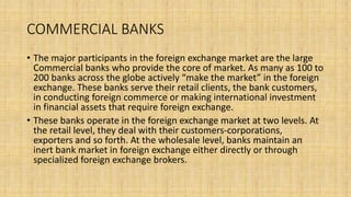 COMMERCIAL BANKS
• The major participants in the foreign exchange market are the large
Commercial banks who provide the core of market. As many as 100 to
200 banks across the globe actively “make the market” in the foreign
exchange. These banks serve their retail clients, the bank customers,
in conducting foreign commerce or making international investment
in financial assets that require foreign exchange.
• These banks operate in the foreign exchange market at two levels. At
the retail level, they deal with their customers-corporations,
exporters and so forth. At the wholesale level, banks maintain an
inert bank market in foreign exchange either directly or through
specialized foreign exchange brokers.
 