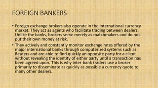 FOREIGN BANKERS
• Foreign exchange brokers also operate in the international currency
market. They act as agents who facilitate trading between dealers.
Unlike the banks, brokers serve merely as matchmakers and do not
put their own money at risk.
• They actively and constantly monitor exchange rates offered by the
major international banks through computerized systems such as
Reuters and are able to find quickly an opposite party for a client
without revealing the identity of either party until a transaction has
been agreed upon. This is why inter-bank traders use a broker
primarily to disseminate as quickly as possible a currency quote to
many other dealers.
 
