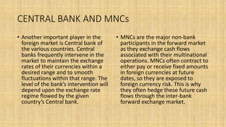 CENTRAL BANK AND MNCs
• Another important player in the
foreign market is Central bank of
the various countries. Central
banks frequently intervene in the
market to maintain the exchange
rates of their currencies within a
desired range and to smooth
fluctuations within that range. The
level of the bank’s intervention will
depend upon the exchange rate
regime flowed by the given
country’s Central bank.
• MNCs are the major non-bank
participants in the forward market
as they exchange cash flows
associated with their multinational
operations. MNCs often contract to
either pay or receive fixed amounts
in foreign currencies at future
dates, so they are exposed to
foreign currency risk. This is why
they often hedge these future cash
flows through the inter-bank
forward exchange market.
 