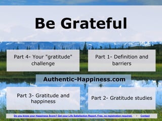 Be Grateful
Part 1- Definition and
barriers
Part 3- Gratitude and
happiness
Authentic-Happiness.com
Part 2- Gratitude studies
Part 4- Your "gratitude"
challenge
Do you know your Happiness Score? Get your Life Satisfaction Report. Free, no registration required. I Contact
 