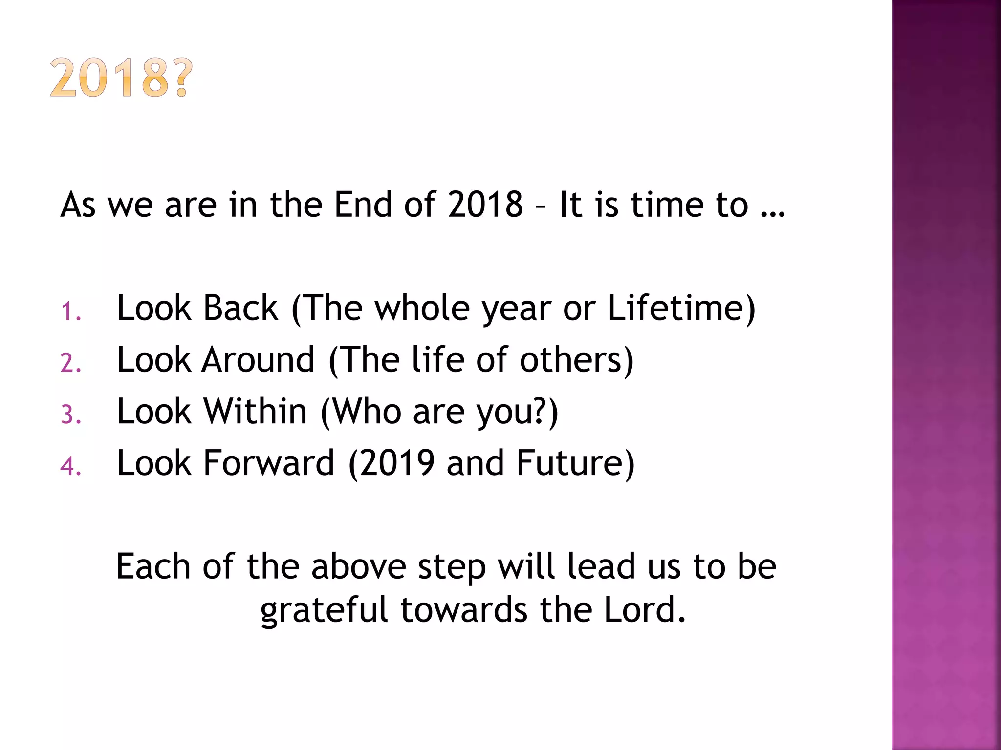 As we are in the End of 2018 – It is time to …
1. Look Back (The whole year or Lifetime)
2. Look Around (The life of others)
3. Look Within (Who are you?)
4. Look Forward (2019 and Future)
Each of the above step will lead us to be
grateful towards the Lord.
 
