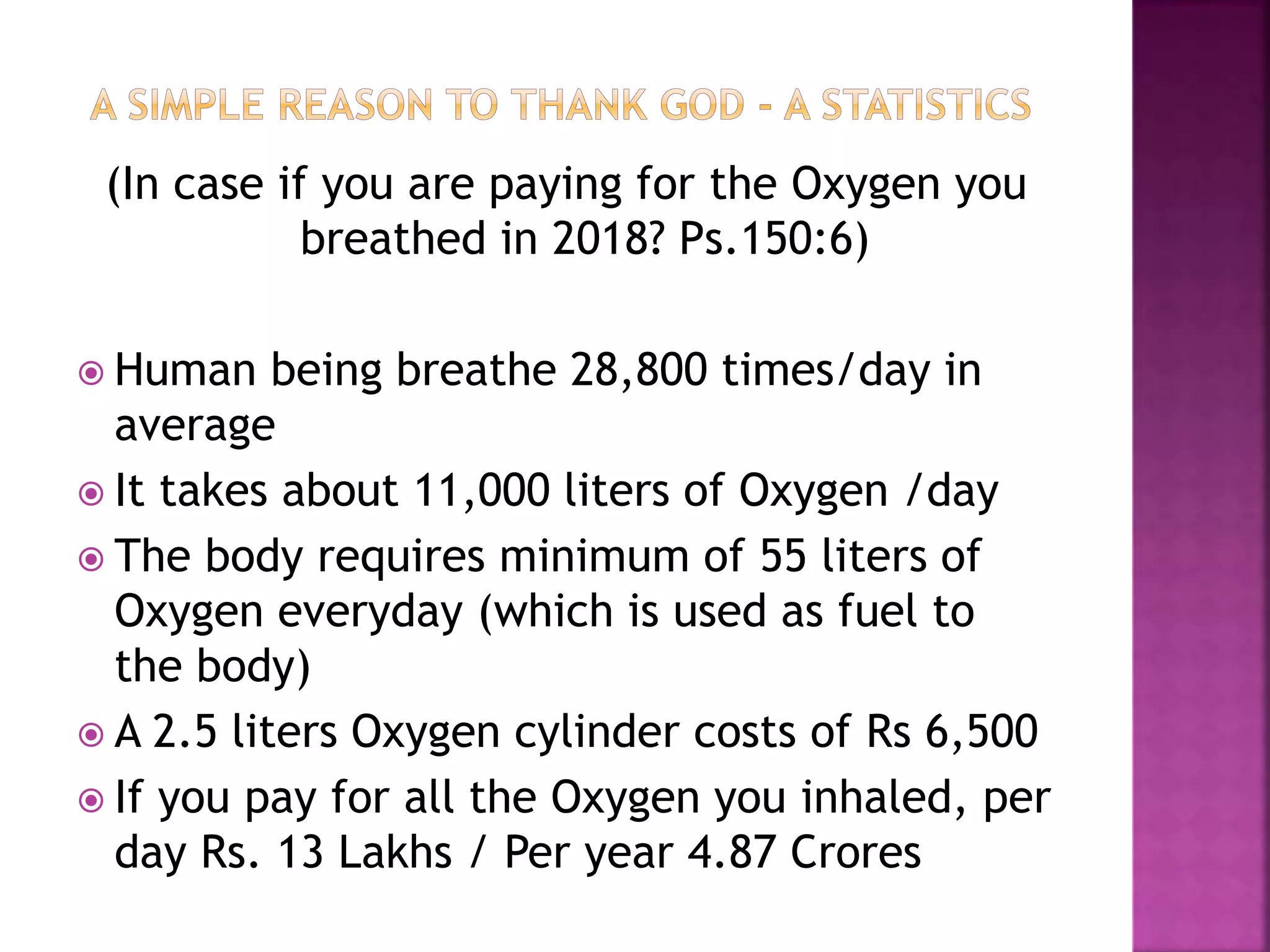 (In case if you are paying for the Oxygen you
breathed in 2018? Ps.150:6)
 Human being breathe 28,800 times/day in
average
 It takes about 11,000 liters of Oxygen /day
 The body requires minimum of 55 liters of
Oxygen everyday (which is used as fuel to
the body)
 A 2.5 liters Oxygen cylinder costs of Rs 6,500
 If you pay for all the Oxygen you inhaled, per
day Rs. 13 Lakhs / Per year 4.87 Crores
 