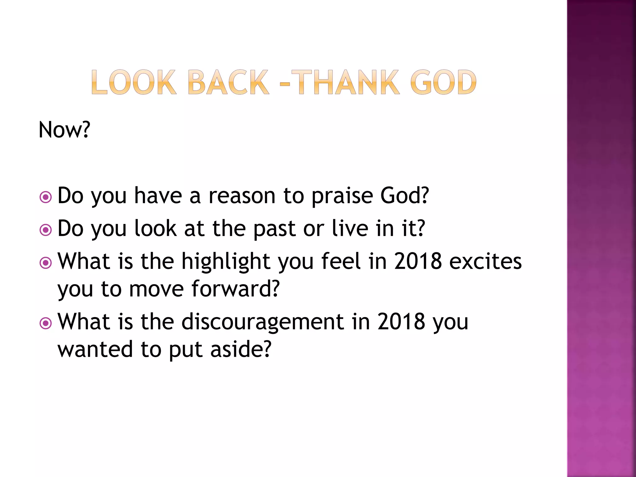 Now?
 Do you have a reason to praise God?
 Do you look at the past or live in it?
 What is the highlight you feel in 2018 excites
you to move forward?
 What is the discouragement in 2018 you
wanted to put aside?
 