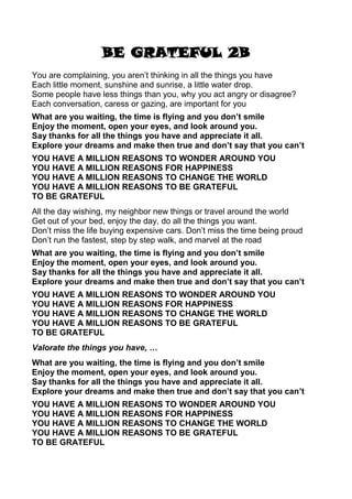BE GRATEFUL 2B
You are complaining, you aren’t thinking in all the things you have
Each little moment, sunshine and sunrise, a little water drop.
Some people have less things than you, why you act angry or disagree?
Each conversation, caress or gazing, are important for you
What are you waiting, the time is flying and you don’t smile
Enjoy the moment, open your eyes, and look around you.
Say thanks for all the things you have and appreciate it all.
Explore your dreams and make then true and don’t say that you can’t
YOU HAVE A MILLION REASONS TO WONDER AROUND YOU
YOU HAVE A MILLION REASONS FOR HAPPINESS
YOU HAVE A MILLION REASONS TO CHANGE THE WORLD
YOU HAVE A MILLION REASONS TO BE GRATEFUL
TO BE GRATEFUL
All the day wishing, my neighbor new things or travel around the world
Get out of your bed, enjoy the day, do all the things you want.
Don’t miss the life buying expensive cars. Don’t miss the time being proud
Don’t run the fastest, step by step walk, and marvel at the road
What are you waiting, the time is flying and you don’t smile
Enjoy the moment, open your eyes, and look around you.
Say thanks for all the things you have and appreciate it all.
Explore your dreams and make then true and don’t say that you can’t
YOU HAVE A MILLION REASONS TO WONDER AROUND YOU
YOU HAVE A MILLION REASONS FOR HAPPINESS
YOU HAVE A MILLION REASONS TO CHANGE THE WORLD
YOU HAVE A MILLION REASONS TO BE GRATEFUL
TO BE GRATEFUL
Valorate the things you have, …
What are you waiting, the time is flying and you don’t smile
Enjoy the moment, open your eyes, and look around you.
Say thanks for all the things you have and appreciate it all.
Explore your dreams and make then true and don’t say that you can’t
YOU HAVE A MILLION REASONS TO WONDER AROUND YOU
YOU HAVE A MILLION REASONS FOR HAPPINESS
YOU HAVE A MILLION REASONS TO CHANGE THE WORLD
YOU HAVE A MILLION REASONS TO BE GRATEFUL
TO BE GRATEFUL
 