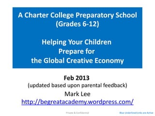 The Be G.R.E.A.T. Academy
 A Charter College Preparatory School
            (Grades 6-12)

      Helping Your Children
           Prepare for
   the Global Creative Economy
               Feb 2013
  (updated based upon parental feedback)
               Mark Lee
http://begreatacademy.wordpress.com/
                Private & Confidential   Blue Underlined Links are Active
 