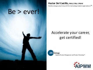 Hector Del Castillo, PMP, CPM, CPMM
             Transforming products to profit for technology-based organizations.TM



Be > ever!

                 Accelerate your career,
                     get certified!
 