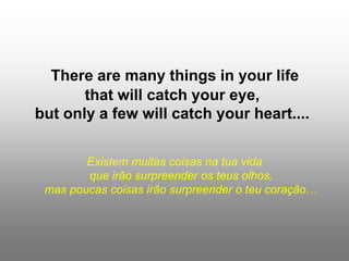 There are many things in your life
that will catch your eye,
but only a few will catch your heart....
Existem muitas coisas na tua vida
que irão surpreender os teus olhos,
mas poucas coisas irão surpreender o teu coração…
 