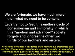 Nós somos afortunados, nós temos muito mais do que precisamos para
ser feliz... Vamos tentar não alimentar esse ciclo sem fim de consumismo
e imoralidade no qual esta sociedade 'moderna e avançada' esquece, e
ignora os outros dois trilhões de irmãos e irmãs.
 