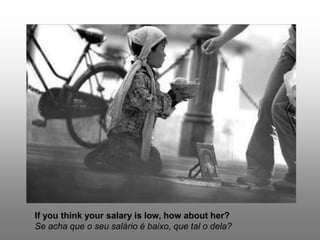 If you think your salary is low, how about her?
Se acha que o seu salário é baixo, que tal o dela?
 