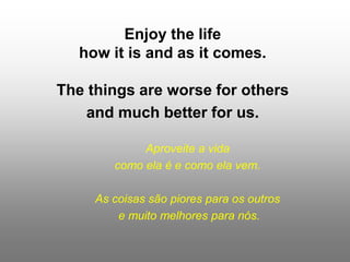 Enjoy the life
how it is and as it comes.
The things are worse for others
and much better for us.
Aproveite a vida
como ela é e como ela vem.
As coisas são piores para os outros
e muito melhores para nós.
 