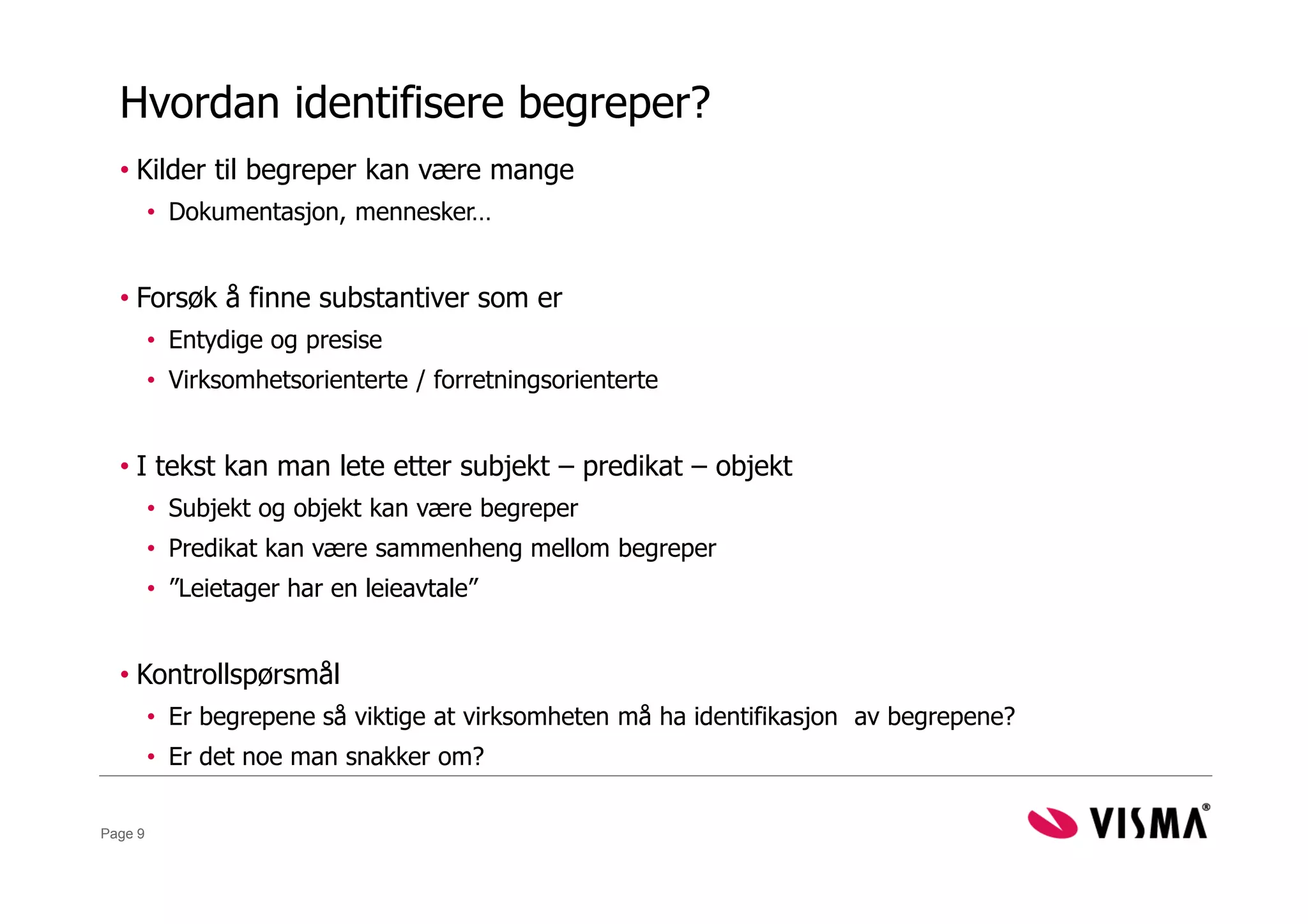Hvordan identifisere begreper?
  • Kilder til begreper kan være mange
         • Dokumentasjon, mennesker…


  • Forsøk å finne substantiver som er
         • Entydige og presise
         • Virksomhetsorienterte / forretningsorienterte


  • I tekst kan man lete etter subjekt – predikat – objekt
         • Subjekt og objekt kan være begreper
         • Predikat kan være sammenheng mellom begreper
         • ”Leietager har en leieavtale”


  • Kontrollspørsmål
         • Er begrepene så viktige at virksomheten må ha identifikasjon av begrepene?
         • Er det noe man snakker om?

Page 9
 