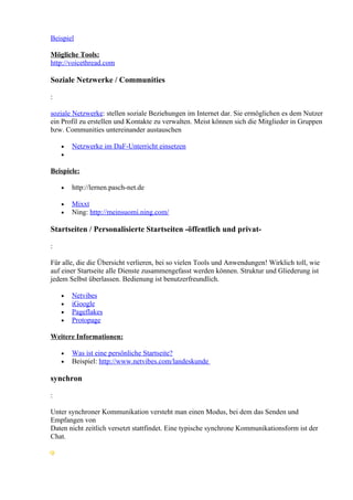 Beispiel

Mögliche Tools:
http://voicethread.com

Soziale Netzwerke / Communities

:

soziale Netzwerke: stellen soziale Beziehungen im Internet dar. Sie ermöglichen es dem Nutzer
ein Profil zu erstellen und Kontakte zu verwalten. Meist können sich die Mitglieder in Gruppen
bzw. Communities untereinander austauschen

    •   Netzwerke im DaF-Unterricht einsetzen
    •

Beispiele:

    •   http://lernen.pasch-net.de

    •   Mixxt
    •   Ning: http://meinsuomi.ning.com/

Startseiten / Personalisierte Startseiten -öffentlich und privat-

:

Für alle, die die Übersicht verlieren, bei so vielen Tools und Anwendungen! Wirklich toll, wie
auf einer Startseite alle Dienste zusammengefasst werden können. Struktur und Gliederung ist
jedem Selbst überlassen. Bedienung ist benutzerfreundlich.

    •   Netvibes
    •   iGoogle
    •   Pageflakes
    •   Protopage

Weitere Informationen:

    •   Was ist eine persönliche Startseite?
    •   Beispiel: http://www.netvibes.com/landeskunde

synchron

:

Unter synchroner Kommunikation versteht man einen Modus, bei dem das Senden und
Empfangen von
Daten nicht zeitlich versetzt stattfindet. Eine typische synchrone Kommunikationsform ist der
Chat.
 