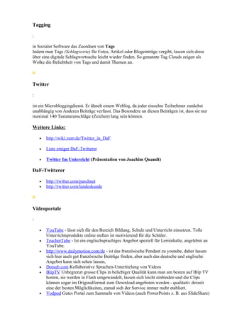 Tagging

:

in Sozialer Software das Zuordnen von Tags
Indem man Tags (Schlagworte) für Fotos, Artikel oder Blogeinträge vergibt, lassen sich diese
über eine digitale Schlagwortsuche leicht wieder finden. So genannte Tag Clouds zeigen als
Wolke die Beliebtheit von Tags und damit Themen an.



Twitter

:

ist ein Microbloggingdienst. Er ähnelt einem Weblog, da jeder einzelne Teilnehmer zunächst
unabhängig von Anderen Beiträge verfasst. Das Besondere an diesen Beiträgen ist, dass sie nur
maximal 140 Tastaturanschläge (Zeichen) lang sein können.

Weitere Links:

    •   http://wiki.zum.de/Twitter_in_DaF

    •   Liste einiger DaF-Twitterer

    •   Twitter Im Unterricht (Präsentation von Joachim Quandt)

DaF-Twitterer

    •   http://twitter.com/paschnet
    •   http://twitter.com/landeskunde



Videoportale

:

    •   YouTube - lässt sich für den Bereich Bildung, Schule und Unterricht einsetzen. Tolle
        Unterrichtsprodukte online stellen ist motivierend für die Schüler.
    •   TeacherTube - Ist ein englischsprachiges Angebot speziell für Lerninhalte, angelehnt an
        YouTube.
    •   http://www.dailymotion.com/de - ist das französische Pendant zu youtube, daher lassen
        sich hier auch gut französische Beiträge finden, aber auch das deutsche und englische
        Angebot kann sich sehen lassen,
    •   Dotsub.com Kollaborative Sprachen-Untertitelung von Videos
    •   BlipTV Unbegrenzt grosse Clips in beliebiger Qualität kann man am besten auf Blip TV
        hosten, sie werden in Flash umgewandelt, lassen sich leicht einbinden und die Clips
        können sogar im Originalformat zum Download angeboten werden - qualitativ derzeit
        eine der besten Möglichkeiten, zumal sich der Service immer mehr etabliert.
    •   Vodpod Gutes Portal zum Sammeln von Videos (auch PowerPoints z. B. aus SlideShare)
 