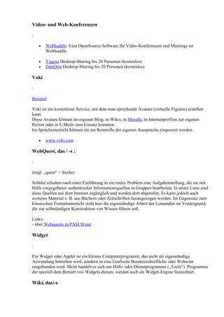 Video- und Web-Konferenzen

:

    •   Webhuddle: Eine OpenSource-Software für Video-Konferenzen und Meetings ist
        Webhuddle

    •   Yugma Desktop-Sharing bis 20 Personen (kostenlos)
    •   DimDim Desktop-Sharing bis 20 Personen (kostenlos)

Voki

:

Beispiel

Voki ist ein kostenloser Service, mit dem man sprechende Avatare (virtuelle Figuren) erstellen
kann.
Diese Avatare können im eigenen Blog, in Wikis, in Moodle, in Internetprofilen zur eigenen
Person oder in E-Mails zum Einsatz kommen.
Im Sprachunterricht können sie zur Kontrolle der eigenen Aussprache eingesetzt werden.

    •   www.voki.com

WebQuest, das / -s :

:

(engl. „quest“ = Suche)

Schüler erhalten nach einer Einführung in ein reales Problem eine Aufgabenstellung, die sie mit
Hilfe vorgegebener authentischer Informationsquellen in Gruppen bearbeiten. In erster Linie sind
diese Quellen aus dem Internet zugänglich und werden dort abgerufen. Es kann jedoch auch
weiteres Material z. B. aus Büchern oder Zeitschriften herangezogen werden. Im Gegensatz zum
klassischen Frontalunterricht steht hier die eigenständige Arbeit der Lernenden im Vordergrund,
die zur selbständigen Konstruktion von Wissen führen soll.

Links:
- über Webquests in PASCH-net

Widget

:

Ein Widget oder Applet ist ein kleines Computerprogramm, das nicht als eigenständige
Anwendung betrieben wird, sondern in eine Grafische Benutzeroberfläche oder Webseite
eingebunden wird. Meist handelt es sich um Hilfs- oder Dienstprogramme („Tools“). Programme
die speziell dem Betrieb von Widgets dienen, werden auch als Widget-Engine bezeichnet.

Wiki, das/-s
 