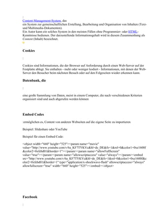 :
Content-Management-System, das
ein System zur gemeinschaftlichen Erstellung, Bearbeitung und Organisation von Inhalten (Text-
und Multimedia-Dokumenten).
Ein Autor kann ein solches System in den meisten Fällen ohne Programmier- oder HTML-
Kenntnisse bedienen. Der darzustellende Informationsgehalt wird in diesem Zusammenhang als
Content (Inhalt) bezeichnet.


Cookies

:

Cookies sind Informationen, die der Browser auf Anforderung durch einen Web-Server auf der
Festplatte ablegt. Sie enthalten - mehr oder weniger kodiert - Informationen, mit denen der Web-
Server den Besucher beim nächsten Besuch oder auf den Folgeseiten wieder erkennen kann.

Datenbank, die

:

eine große Sammlung von Daten, meist in einem Computer, die nach verschiedenen Kriterien
organisiert sind und auch abgerufen werden können



Embed Codes

:ermöglichen es, Content von anderen Webseiten auf die eigene Seite zu importieren

Beispiel: Slideshare oder YouTube

Beispiel für einen Embed Code:

<object width="660" height="525"><param name="movie"
value="http://www.youtube.com/v/6a_KF7TYKVc&hl=de_DE&fs=1&rel=0&color1=0xe1600f
&color2=0xfebd01&border=1"></param><param name="allowFullScreen"
value="true"></param><param name="allowscriptaccess" value="always"></param><embed
src="http://www.youtube.com/v/6a_KF7TYKVc&hl=de_DE&fs=1&rel=0&color1=0xe1600f&c
olor2=0xfebd01&border=1" type="application/x-shockwave-flash" allowscriptaccess="always"
allowfullscreen="true" width="660" height="525"></embed></object>




Facebook

:
 