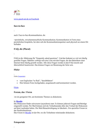 www.pasch-net.de on Facebook


face-to-face

:

auch: Face-to-face-Kommunikation, die

=persönliche, zwischenmenschliche Kommunikation; Kommunikation in Form eines
persönlichen Gesprächs, bei dem sich die Kommunikationspartner auch physisch an einem Ort
befinden

FAQ, die (Plural)

:

FAQ ist die Abkürzung für "frequently asked questions". Und das bedeutet so viel wie häufig
gestellte Fragen. Dahinter verbirgt sich eine Liste mit den Fragen, die den Betreibern einer
Internet-Seite häufig gestellt werden. Alle diese Fragen werden in den FAQ einzeln und
übersichtlich beantwortet. Das können Fragen zur Benutzung der Seite sein.

Flickr

:
(Siehe Fotoportale)


    •    vom Englischen "to flick", "durchblättern"
    •    Hier können Fotos hochgeladen, ausgetauscht und kommentiert werden.

Flickr

Forum, das / Foren

:ist ein geeigneter Ort, um bestimmte Themen zu diskutieren.

In Moodle:
Die Diskussion findet zeitversetzt (asynchron) statt. Es können jederzeit Fragen und Beiträge
eingestellt werden. Per Mail können sich die Teilnehmenden über den Verlauf der Diskussion
auf dem Laufenden halten. Die Mail-Benachrichtigung ist fakultativ. Ein spezielles Forum ist
das Nachrichtenforum
Das Forum in Moodle ist der Ort, wo die Teilnehmer miteinander diskutieren.



Fotoportale

:
 
