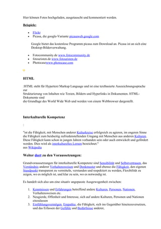 Hier können Fotos hochgeladen, ausgetauscht und kommentiert werden.

Beispiele:

    •    Flickr
    •    Picasa, die google-Variante picasaweb.google.com

        Google bietet das kostenlose Programm picasa zum Download an. Picasa ist an sich eine
        Desktop-Bilderverwaltung.

    •    Fotocommunity.de www.fotocommunity.de
    •    fotouristen.de www.fotouristen.de
    •    Photocasewww.photocase.com



HTML

:HTML steht für Hypertext Markup Language und ist eine textbasierte Auszeichnungssprache
zur
Strukturierung von Inhalten wie Texten, Bildern und Hyperlinks in Dokumenten. HTML-
Dokumente sind
die Grundlage des World Wide Web und werden von einem Webbrowser dargestellt.



Interkulturelle Kompetenz

:

"ist die Fähigkeit, mit Menschen anderer Kulturkreise erfolgreich zu agieren, im engeren Sinne
die Fähigkeit zum beidseitig zufriedenstellenden Umgang mit Menschen aus anderen Kulturen.
Diese Fähigkeit kann schon in jungen Jahren vorhanden sein oder auch entwickelt und gefördert
werden. Dies wird als interkulturelles Lernen bezeichnet."
aus Wikipedia

Weiter dort zu den Voraussetzungen:

Grundvoraussetzungen für interkulturelle Kompetenz sind Sensibilität und Selbstvertrauen, das
Verständnis anderer Verhaltensweisen und Denkmuster und ebenso die Fähigkeit, den eigenen
Standpunkt transparent zu vermitteln, verstanden und respektiert zu werden, Flexibilität zu
zeigen, wo es möglich ist, und klar zu sein, wo es notwendig ist.

Es handelt sich also um eine situativ angepasste Ausgewogenheit zwischen:

    1. Kenntnissen und Erfahrungen betreffend andere Kulturen, Personen, Nationen,
       Verhaltensweisen etc.
    2. Neugierde, Offenheit und Interesse, sich auf andere Kulturen, Personen und Nationen
       einzulassen
    3. Einfühlungsvermögen, Empathie, die Fähigkeit, sich ins Gegenüber hineinzuversetzen,
       und das Erfassen der Gefühle und Bedürfnisse anderer,
 