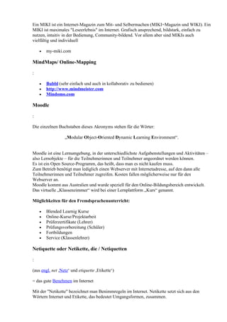 Ein MIKI ist ein Internet-Magazin zum Mit- und Selbermachen (MIKI=Magazin und WIKI). Ein
MIKI ist maximales "Leseerlebnis" im Internet. Grafisch ansprechend, bildstark, einfach zu
nutzen, intuitiv in der Bedienung, Community-bildend. Vor allem aber sind MIKIs auch
vielfältig und individuell

    •   my-miki.com

MindMaps/ Online-Mapping

:

    •   Bubbl (sehr einfach und auch in kollaborativ zu bedienen)
    •   http://www.mindmeister.com
    •   Mindomo.com

Moodle

:

Die einzelnen Buchstaben dieses Akronyms stehen für die Wörter:

                  „Modular Object-Oriented Dynamic Learning Environment“.


Moodle ist eine Lernumgebung, in der unterschiedlichste Aufgabenstellungen und Aktivitäten –
also Lernobjekte – für die Teilnehmerinnen und Teilnehmer angeordnet werden können.
Es ist ein Open Source-Programm, das heißt, dass man es nicht kaufen muss.
Zum Betrieb benötigt man lediglich einen Webserver mit Internetadresse, auf den dann alle
Teilnehmerinnen und Teilnehmer zugreifen. Kosten fallen möglicherweise nur für den
Webserver an.
Moodle kommt aus Australien und wurde speziell für den Online-Bildungsbereich entwickelt.
Das virtuelle „Klassenzimmer“ wird bei einer Lernplattform „Kurs“ genannt.

Möglichkeiten für den Fremdsprachenunterricht:

    •   Blended Learnig Kurse
    •   Online-Kurse/Projektarbeit
    •   Prüferzertifikate (Lehrer)
    •   Prüfungsvorbereitung (Schüler)
    •   Fortbildungen
    •   Service (Klassenlehrer)

Netiquette oder Netikette, die / Netiquetten

:

(aus engl. net ,Netz‘ und etiquette ,Etikette‘)

= das gute Benehmen im Internet

Mit der "Netikette" bezeichnet man Benimmregeln im Internet. Netikette setzt sich aus den
Wörtern Internet und Etikette, das bedeutet Umgangsformen, zusammen.
 