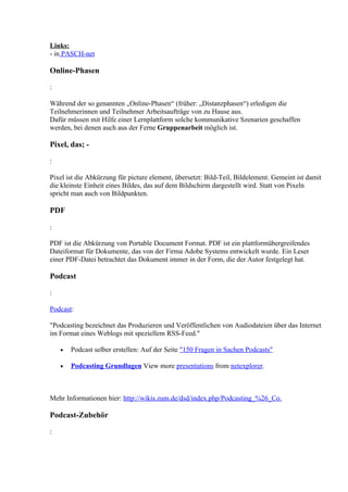 Links:
- in PASCH-net

Online-Phasen

:

Während der so genannten „Online-Phasen“ (früher: „Distanzphasen“) erledigen die
Teilnehmerinnen und Teilnehmer Arbeitsaufträge von zu Hause aus.
Dafür müssen mit Hilfe einer Lernplattform solche kommunikative Szenarien geschaffen
werden, bei denen auch aus der Ferne Gruppenarbeit möglich ist.

Pixel, das; -

:

Pixel ist die Abkürzung für picture element, übersetzt: Bild-Teil, Bildelement. Gemeint ist damit
die kleinste Einheit eines Bildes, das auf dem Bildschirm dargestellt wird. Statt von Pixeln
spricht man auch von Bildpunkten.

PDF

:

PDF ist die Abkürzung von Portable Document Format. PDF ist ein plattformübergreifendes
Dateiformat für Dokumente, das von der Firma Adobe Systems entwickelt wurde. Ein Leser
einer PDF-Datei betrachtet das Dokument immer in der Form, die der Autor festgelegt hat.

Podcast

:

Podcast:

"Podcasting bezeichnet das Produzieren und Veröffentlichen von Audiodateien über das Internet
im Format eines Weblogs mit speziellem RSS-Feed."

    •   Podcast selber erstellen: Auf der Seite "150 Fragen in Sachen Podcasts"

    •   Podcasting Grundlagen View more presentations from netexplorer.



Mehr Informationen hier: http://wikis.zum.de/dsd/index.php/Podcasting_%26_Co.

Podcast-Zubehör

:
 