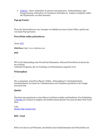 •   Audacity - dieser Audioeditor ist umsonst und opensource. Audioaufnahmen, mp3-
        Komprimierung, Abmischen von Tonspuren, Schneiden etc. Audacity ermöglicht zudem
        das Digitalisieren von alten Kassetten

Pop-up-Fenster

:

Wenn der Internet-Browser zum Anzeigen von Inhalten ein neues Fenster öffnet, spricht man
von einem Pop-up-Fenster.

PowerPoint online präsentieren

:
(Siehe PPT)

SlideShare: http://www.slideshare.net

PPT

:

PPT ist die Dateieindung einer PowerPoint-Präsentation. Microsoft PowerPoint ist derzeit das
am weitesten
verbreitete Programm, das zur Erstellung von Präsentationen eingesetzt wird.

Präsenzphase

:

Die so genannten „Face2Face-Phasen“ (früher: „Präsenzphasen“) sind herkömmliche
Seminareinheiten, bei denen die Teilnehmerinnen und Teilnehmer persönlich in der Gruppe
anwesend sind.

Quizlet

:
Hier kann man gemeinsam in einer Klasse Lexiklisten erstellen und bearbeiten. Eine Einbindung
in Moodle als Lexiktest ist möglich. Die Schüler können Quizlet-Test auch auf dem I-Pod Touch
üben.

Link:
Quizlet: http://quizlet.com/


RSS - Feed

:


RSS ist ein Service auf Webseiten, der ähnlich einem Nachrichtenticker die Überschriften mit
 