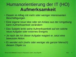 4
Humanorientierung der IT (HO)
Aufmerksamkeit
● Dasein im Alltag mit mehr oder weniger interessanten
Beschäftigungen
● Eine eigene neue Idee oder ein Anlass aus der Umgebung
kann Aufmerksamkeit verändern
● Das Subjekt lenkt seine Aufmerksamkeit auf ein solche
neue Aufgabe oder externes Ereignis
● Je nach der Art dieser Aufgabe reagiert er, setzt eine
bewusste Aktion
● Er wendet sich (mehr oder weniger als ganzer Mensch)
diesem Objekt zu
©Franz PLOCHBERGER, HO der IT, Präsentation 1/2014 , Neue Begriffe Folie
 