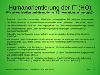 8
Humanorientierung der IT (HO)
Wie wirken Medien und die moderne IT (Informationstechnologie)?
● Information kann mittels technischer Hilfsmittel im Umfang und der Reichweite verbessert werden.
● Die Endpunkte eines Informationsflusses müssen aber immer Lebewesen (= Menschen) bleiben.
● Die Information wird in Form von Daten abgespeichert und kann so maschinell übertragen werden.
● Die Umwandelbarkeit dieser Daten ist Vorbedingung einer lebendigen Kommunikation ( =
Informationsaustausch)
● Lebendige Kommunikation ist am wertvollsten, wenn sie möglichst direkt zwischen Menschen
stattfindet.
● Alle technisch unterstützten Kommunikationsformen mindern die lebendige, zwischenmenschliche
Beziehung (z.B. Mails, Bilder, Videos), wenn sie nicht menschengerecht beim Menschen
ankommen.
● Information soll daher unter Einbeziehung des ganzen Körpers (mit allen seinen Ausdrucksformen)
abgegeben und empfangen werden können.
● IT wird nicht ausgeschlossen, aber die Information soll „in seiner natürlichen Form“ aufgenommen
und wieder erstellt werden können.
● Der Mensch braucht mehr als nur Zahlen und Daten, er braucht menschengerecht aufbereitete
Information (= Einbeziehung möglichst aller seiner körperlichen Ausdrucksformen)
©Franz PLOCHBERGER, HO der IT, Präsentation 1/2014 , Neue Begriffe Folie
 