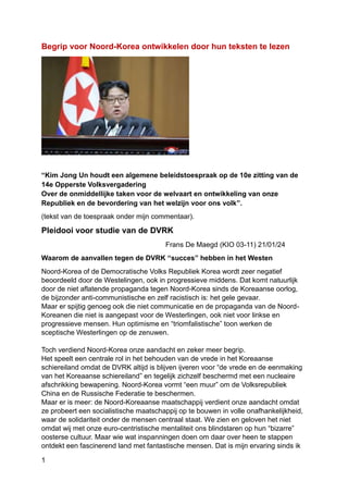 1
Begrip voor Noord-Korea ontwikkelen door hun teksten te lezen
“Kim Jong Un houdt een algemene beleidstoespraak op de 10e zitting van de
14e Opperste Volksvergadering
Over de onmiddellijke taken voor de welvaart en ontwikkeling van onze
Republiek en de bevordering van het welzijn voor ons volk”.
(tekst van de toespraak onder mijn commentaar).
Pleidooi voor studie van de DVRK
Frans De Maegd (KIO 03-11) 21/01/24
Waarom de aanvallen tegen de DVRK “succes” hebben in het Westen
Noord-Korea of de Democratische Volks Republiek Korea wordt zeer negatief
beoordeeld door de Westelingen, ook in progressieve middens. Dat komt natuurlijk
door de niet aflatende propaganda tegen Noord-Korea sinds de Koreaanse oorlog,
de bijzonder anti-communistische en zelf racistisch is: het gele gevaar.
Maar er spijtig genoeg ook die niet communicatie en de propaganda van de Noord-
Koreanen die niet is aangepast voor de Westerlingen, ook niet voor linkse en
progressieve mensen. Hun optimisme en “triomfalistische” toon werken de
sceptische Westerlingen op de zenuwen.
Toch verdiend Noord-Korea onze aandacht en zeker meer begrip.
Het speelt een centrale rol in het behouden van de vrede in het Koreaanse
schiereiland omdat de DVRK altijd is blijven ijveren voor “de vrede en de eenmaking
van het Koreaanse schiereiland” en tegelijk zichzelf beschermd met een nucleaire
afschrikking bewapening. Noord-Korea vormt “een muur” om de Volksrepubliek
China en de Russische Federatie te beschermen.
Maar er is meer: de Noord-Koreaanse maatschappij verdient onze aandacht omdat
ze probeert een socialistische maatschappij op te bouwen in volle onafhankelijkheid,
waar de solidariteit onder de mensen centraal staat. We zien en geloven het niet
omdat wij met onze euro-centristische mentaliteit ons blindstaren op hun “bizarre”
oosterse cultuur. Maar wie wat inspanningen doen om daar over heen te stappen
ontdekt een fascinerend land met fantastische mensen. Dat is mijn ervaring sinds ik
 