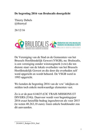 De begroting 2016 van Brulocalis doorgelicht
Thierry Debels
@thierryd
26/12/16
De Vereniging van de Stad en de Gemeenten van het
Brussels Hoofdstedelijk Gewest (VSGB), nu: Brulocalis,
is een vereniging zonder winstoogmerk (vzw) die ten
dienste staat van de lokale overheden van het Brussels
Hoofdstedelijk Gewest en die door die overheden zelf
werd opgericht en wordt beheerd. De VSGB werd in
1993 opgericht.
We konden de begroting 2016 van de vzw1
inkijken en
stelden toch enkele merkwaardige elementen vast.
Zo is er de post 614635 (CIC FRAIS MISSIONS ET
DIVERS (334)). Daarvoor wordt voor begrotingsjaar
2016 exact hetzelfde bedrag ingeschreven als voor 2015
(te weten 48.263,18 euro). Geen enkele boekhouder zou
dit aanvaarden.
1
20160413_Budget-2016_final
1
 