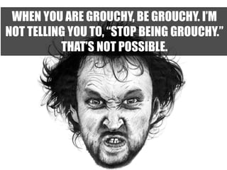WHEN YOU ARE GROUCHY, BE GROUCHY. I’M
NOT TELLING YOU TO, “STOP BEING GROUCHY.”
THAT’S NOT POSSIBLE.
 