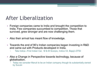Even the green revolution was largely on the Hybrid’s developed outside India.After LiberalizationForeign companies came to India and brought the competition to India. Few companies succumbed to competition. Those that survived, grew stronger and are now challenging them.Also their arrival has meant flow of knowledge.Towards the end of 90’s Indian companies began Investing in R&D and came out with Products developed in India.Tata Indica –First Indian Car,  M & M Scorpio, Indica V2, Bajaj’s DTSIAlso a Change in Perspective towards technology, because of globalisation.Today we consider Maruti to be an Indian company though its substantially owned by Suzuki