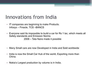 Innovations from IndiaIT companies are beginning to make Products.     Infosys – Finacle, TCS –BANCSEveryone said Its impossible to build a car for Rs 1 lac, which meets all Safety standards and Emission Norms			2008 – Tata Nano made it possibleMany Small cars are now Developed in India and Sold worldwideIndia is now the Small Car Hub of the world, Exporting more than China.Nokia’s Largest production by volume is in India.