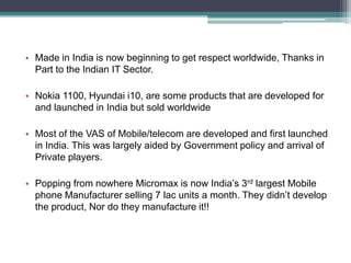 Made in India is now beginning to get respect worldwide, Thanks in Part to the Indian IT Sector.Nokia 1100, Hyundai i10, are some products that are developed for and launched in India but sold worldwideMost of the VAS of Mobile/telecom are developed and first launched in India. This was largely aided by Government policy and arrival of Private players.Popping from nowhere Micromax is now India’s 3rd largest Mobile phone Manufacturer selling 7 lac units a month. They didn’t develop the product, Nor do they manufacture it!!