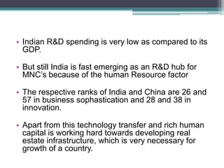 Indian R&D spending is very low as compared to its GDP.But still India is fast emerging as an R&D hub for MNC’s because of the human Resource factorThe respective ranks of India and China are 26 and 57 in business sophastication and 28 and 38 in innovation.Apart from this technology transfer and rich human capital is working hard towards developing real estate infrastructure, which is very necessary for growth of a country.