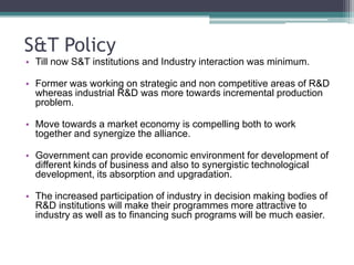 S&T PolicyTill now S&T institutions and Industry interaction was minimum.Former was working on strategic and non competitive areas of R&D whereas industrial R&D was more towards incremental production problem.Move towards a market economy is compelling both to work together and synergize the alliance.Government can provide economic environment for development of  different kinds of business and also to synergistic technological development, its absorption and upgradation.The increased participation of industry in decision making bodies of R&D institutions will make their programmes more attractive to industry as well as to financing such programs will be much easier.
