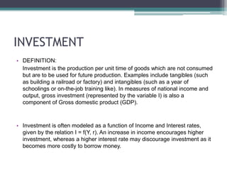 INVESTMENT	DEFINITION:    Investment is the production per unit time of goods which are not consumed but are to be used for future production. Examples include tangibles (such as building a railroad or factory) and intangibles (such as a year of schoolings or on-the-job training like). In measures of national income and output, gross investment (represented by the variable I) is also a component of Gross domestic product (GDP).Investment is often modeled as a function of Income and Interest rates, given by the relation I = f(Y, r). An increase in income encourages higher investment, whereas a higher interest rate may discourage investment as it becomes more costly to borrow money.