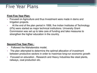 Five Year PlansFirst Five Year Plan: Focused on Agriculture and thus Investment were made in dams and Irrigation projects.    At the end of the plan period in 1956, five Indian Institutes of Technology (IITs) were started as major technical institutions. University Grant Commission was set up to take care of funding and take measures to strengthen the higher education in the country.Second Five Year Plan :  Followed the Mahalanobis model,  The plan attempted to determine the optimal allocation of investment   between productive sectors in order to maximize long-run economic growth  Focused on education , Research and Heavy Industries like steel plants, railways, coal production etc.