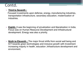 Contd.Third to Seventh :   Focused investments upon defense, energy, manufacturing industries, transportation infrastructure, secondary education, modernization of industries.Eighth: It was the beginning of privatization and liberalization in India. Focus was on Human Resource Development and Infrastructural development. Energy was also a priority.Ninth to Eleventh : The major thrust shifts from social well being and ICT towards green technologies and inclusive growth with Investment increasing majorly in health, education ,Infrastructure development and environment.