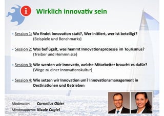 Wirklich	
  innova-v	
  sein	
  
!
•	
  Session	
  1:	
  Wo	
  ﬁndet	
  Innova-on	
  sta4?,	
  Wer	
  ini-iert,	
  wer	
  ist	
  beteiligt? 
	
  	
  	
  	
  	
  	
  	
  	
  	
  	
  	
  	
  	
  	
  	
  	
  	
  	
  	
  	
  	
  	
  (Beispiele	
  und	
  Benchmarks)	
  
!
•	
  Session	
  2:	
  Was	
  beﬂügelt,	
  was	
  hemmt	
  Innova-onsprozesse	
  im	
  Tourismus? 
	
  	
  	
  	
  	
  	
  	
  	
  	
  	
  	
  	
  	
  	
  	
  	
  	
  	
  	
  	
  	
  	
  (Treiber	
  und	
  Hemmnisse)	
  
!
•	
  Session	
  3:	
  Wie	
  werden	
  wir	
  innova-v,	
  welche	
  Mitarbeiter	
  braucht	
  es	
  dafür? 
	
  	
  	
  	
  	
  	
  	
  	
  	
  	
  	
  	
  	
  	
  	
  	
  	
  	
  	
  	
  	
  	
  (Wege	
  zu	
  einer	
  InnovaAonskultur)	
  
!
•	
  Session	
  4:	
  Wie	
  setzen	
  wir	
  Innova-on	
  um?	
  Innova-onsmanagement	
  in	
  	
  	
  	
  	
  	
  	
  	
  	
  	
  	
  	
  	
  	
  	
  	
  	
  	
  	
  	
  	
  	
  	
  	
  	
  	
  	
  
	
  	
  	
  	
  	
  	
  	
  	
  	
  	
  	
  	
  	
  	
  	
  	
  	
  	
  	
  	
  	
  	
  Des-na-onen	
  und	
  Betrieben	
  
!
!
Moderator:	
  	
  	
  	
  	
  	
  	
  	
  Cornelius	
  Obier 
Mindmapperin:	
  Nicole	
  Cogiel	
  
 
