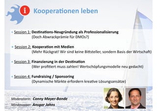 Koopera-onen	
  leben	
  
!
•	
  Session	
  1:	
  Des-na-ons-­‐Neugründung	
  als	
  Professionalisierung	
   
	
  	
  	
  	
  	
  	
  	
  	
  	
  	
  	
  	
  	
  	
  	
  	
  	
  	
  	
  (Doch	
  Abwrackprämie	
  für	
  DMOs?)	
  
!
•	
  Session	
  2:	
  Koopera-on	
  mit	
  Medien 
	
  	
  	
  	
  	
  	
  	
  	
  	
  	
  	
  	
  	
  	
  	
  	
  	
  	
  	
  (Mehr	
  Rückgrat!	
  Wir	
  sind	
  keine	
  Biasteller,	
  sondern	
  Basis	
  der	
  Wirtscha])	
  
!
•	
  Session	
  3:	
  Finanzierung	
  in	
  der	
  Des-na-on 
	
  	
  	
  	
  	
  	
  	
  	
  	
  	
  	
  	
  	
  	
  	
  	
  	
  	
  	
  (Wer	
  proﬁAert	
  muss	
  zahlen!	
  Wertschöpfungsmodelle	
  neu	
  gedacht)	
  
!
•	
  Session	
  4:	
  Fundraising	
  /	
  Sponsoring 
	
  	
  	
  	
  	
  	
  	
  	
  	
  	
  	
  	
  	
  	
  	
  	
  	
  	
  	
  (Dynamische	
  Märkte	
  erfordern	
  kreaAve	
  Lösungsansätze)	
  
!
!
Moderatorin:	
  	
  Conny	
  Mayer-­‐Bonde 
Mindmapper:	
  Ansgar	
  Jahns	
  
 